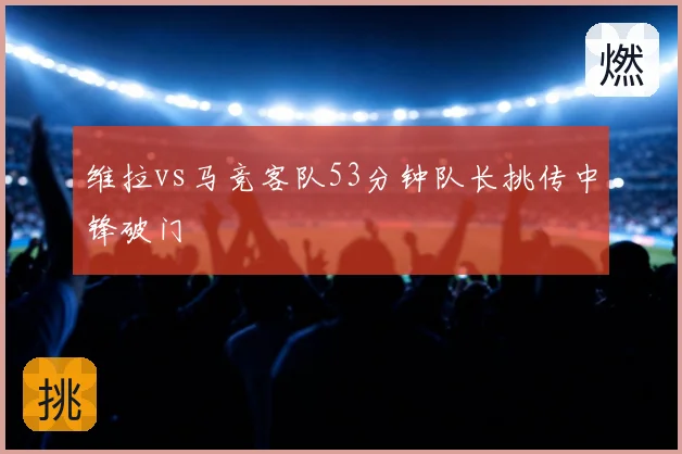 维拉vs马竞客队53分钟队长挑传中锋破门